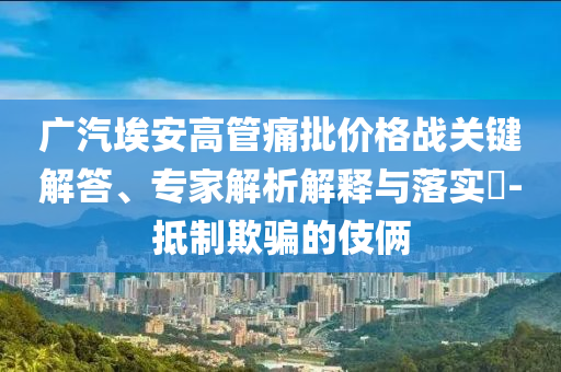 廣汽埃安高管痛批價格戰(zhàn)關(guān)鍵解答、專家解析解釋與落實?-抵制欺騙的伎倆