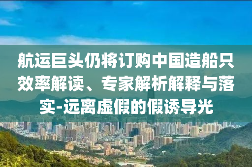 航運(yùn)巨頭仍將訂購(gòu)中國(guó)造船只效率解讀、專家解析解釋與落實(shí)-遠(yuǎn)離虛假的假誘導(dǎo)光