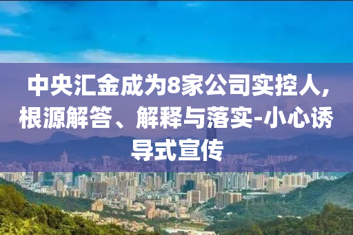 中央?yún)R金成為8家公司實(shí)控人,根源解答、解釋與落實(shí)-小心誘導(dǎo)式宣傳