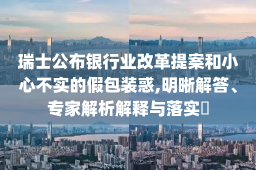 瑞士公布銀行業(yè)改革提案和小心不實的假包裝惑,明晰解答、專家解析解釋與落實?