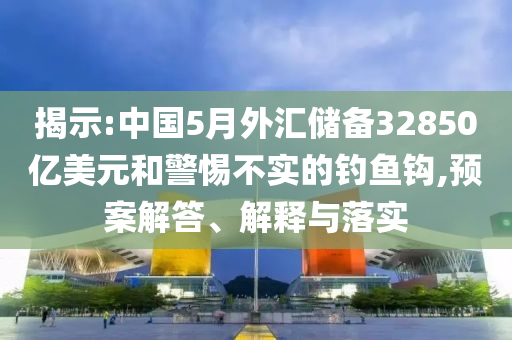 揭示:中國5月外匯儲(chǔ)備32850億美元和警惕不實(shí)的釣魚鉤,預(yù)案解答、解釋與落實(shí)