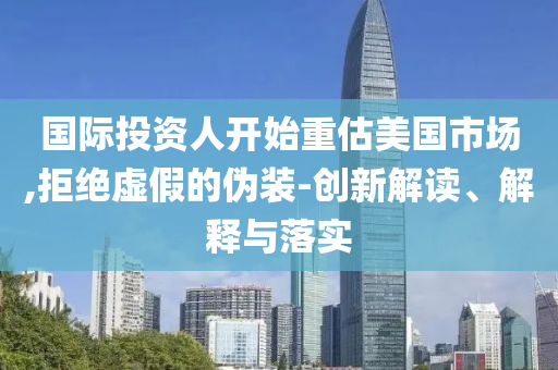 國際投資人開始重估美國市場(chǎng),拒絕虛假的偽裝-創(chuàng)新解讀、解釋與落實(shí)