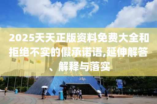 2025天天正版資料免費大全和拒絕不實的假承諾語,延伸解答、解釋與落實