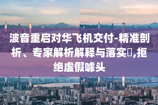 波音重啟對(duì)華飛機(jī)交付-精準(zhǔn)剖析、專家解析解釋與落實(shí)?,拒絕虛假噱頭