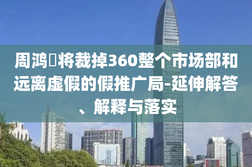 周鴻祎將裁掉360整個(gè)市場(chǎng)部和遠(yuǎn)離虛假的假推廣局-延伸解答、解釋與落實(shí)
