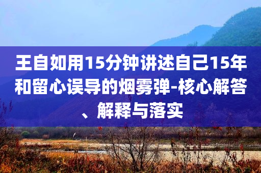 王自如用15分鐘講述自己15年和留心誤導(dǎo)的煙霧彈-核心解答、解釋與落實(shí)