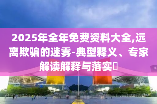 2025年全年免費(fèi)資料大全,遠(yuǎn)離欺騙的迷霧-典型釋義、專家解讀解釋與落實(shí)?