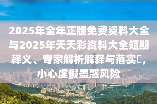 2025年全年正版免費資料大全與2025年天天彩資料大全短期釋義、專家解析解釋與落實?,小心虛假蠱惑風(fēng)險