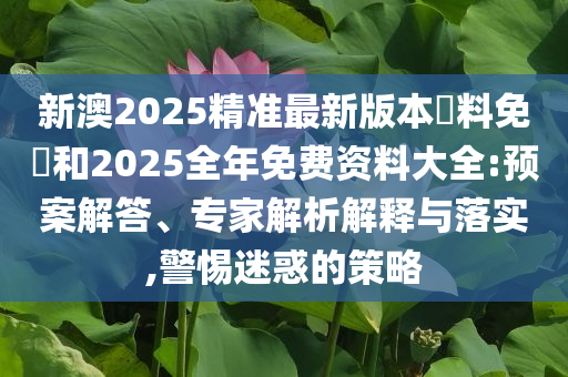 新澳2025精準(zhǔn)最新版本資料免費(fèi)和2025全年免費(fèi)資料大全:預(yù)案解答、專家解析解釋與落實(shí),警惕迷惑的策略