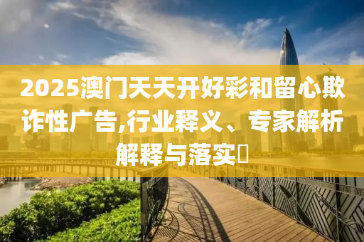 2025澳門天天開好彩和留心欺詐性廣告,行業(yè)釋義、專家解析解釋與落實(shí)?