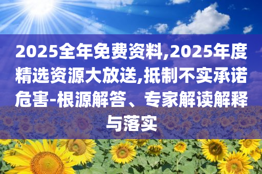 2025全年免費資料,2025年度精選資源大放送,抵制不實承諾危害-根源解答、專家解讀解釋與落實