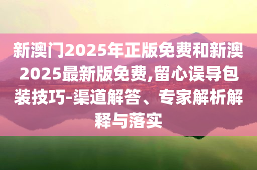 新澳門2025年正版免費和新澳2025最新版免費,留心誤導(dǎo)包裝技巧-渠道解答、專家解析解釋與落實