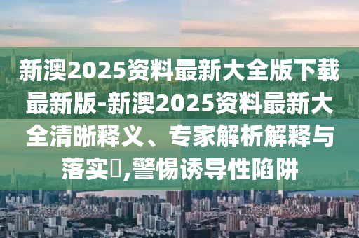 新澳2025資料最新大全版下載最新版-新澳2025資料最新大全清晰釋義、專家解析解釋與落實(shí)?,警惕誘導(dǎo)性陷阱