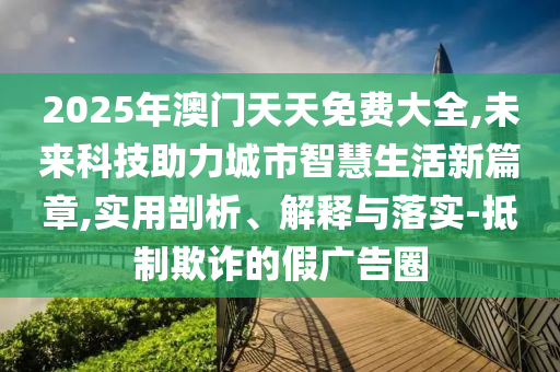 2025年澳門天天免費大全,未來科技助力城市智慧生活新篇章,實用剖析、解釋與落實-抵制欺詐的假廣告圈