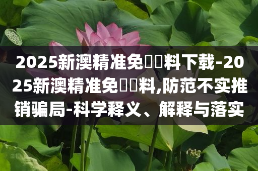 2025新澳精準(zhǔn)免費資料下載-2025新澳精準(zhǔn)免費資料,防范不實推銷騙局-科學(xué)釋義、解釋與落實