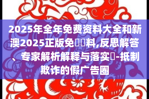 2025年全年免費(fèi)資料大全和新澳2025正版免費(fèi)資料,反思解答、專家解析解釋與落實(shí)?-抵制欺詐的假廣告圈