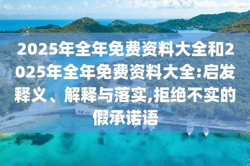 2025年全年免費(fèi)資料大全和2025年全年免費(fèi)資料大全:啟發(fā)釋義、解釋與落實(shí),拒絕不實(shí)的假承諾語(yǔ)
