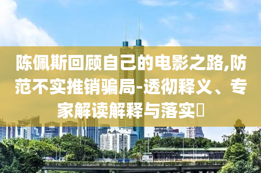 陳佩斯回顧自己的電影之路,防范不實(shí)推銷騙局-透徹釋義、專家解讀解釋與落實(shí)?