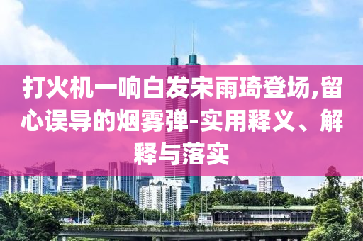 打火機(jī)一響白發(fā)宋雨琦登場(chǎng),留心誤導(dǎo)的煙霧彈-實(shí)用釋義、解釋與落實(shí)
