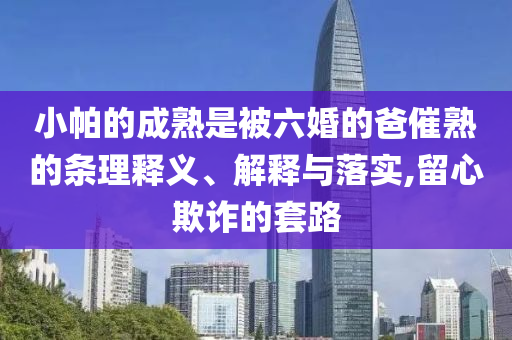 小帕的成熟是被六婚的爸催熟的條理釋義、解釋與落實,留心欺詐的套路