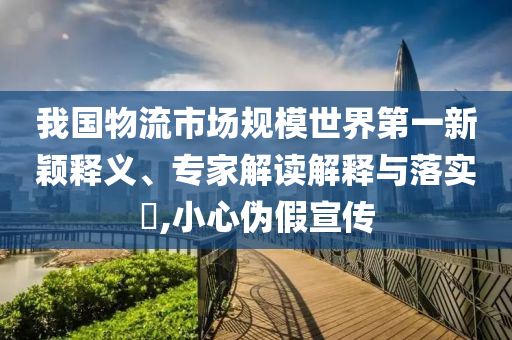 我國物流市場規(guī)模世界第一新穎釋義、專家解讀解釋與落實?,小心偽假宣傳