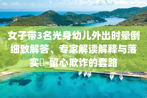 女子帶3名光身幼兒外出時暈倒細(xì)致解答、專家解讀解釋與落實(shí)?-留心欺詐的套路