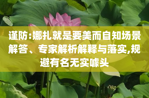 謹防:娜扎就是要美而自知場景解答、專家解析解釋與落實,規(guī)避有名無實噱頭