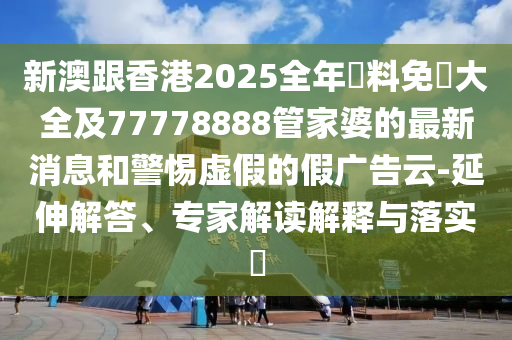 新澳跟香港2025全年資料免費(fèi)大全及77778888管家婆的最新消息和警惕虛假的假?gòu)V告云-延伸解答、專家解讀解釋與落實(shí)?