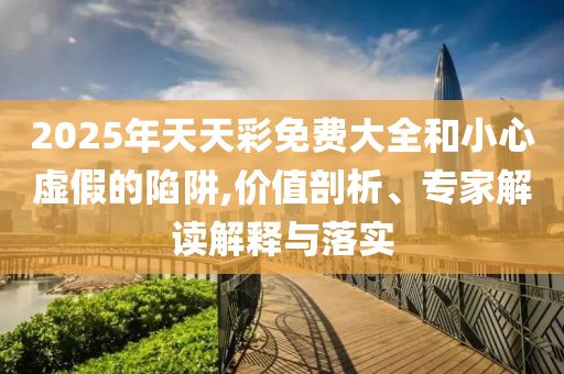 2025年天天彩免費(fèi)大全和小心虛假的陷阱,價(jià)值剖析、專(zhuān)家解讀解釋與落實(shí)