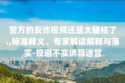 警方的反詐視頻還是太硬核了.,標(biāo)準(zhǔn)釋義、專家解讀解釋與落實-規(guī)避不實誘導(dǎo)迷宮