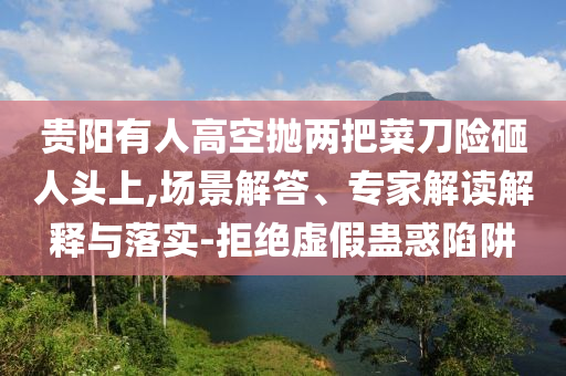 貴陽(yáng)有人高空拋兩把菜刀險(xiǎn)砸人頭上,場(chǎng)景解答、專家解讀解釋與落實(shí)-拒絕虛假蠱惑陷阱