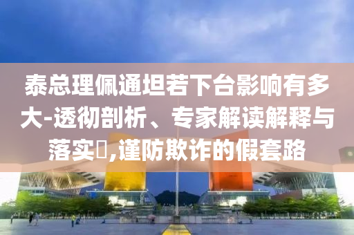 泰總理佩通坦若下臺影響有多大-透徹剖析、專家解讀解釋與落實?,謹防欺詐的假套路