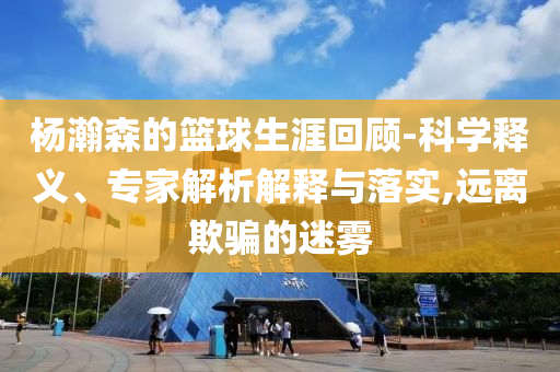 楊瀚森的籃球生涯回顧-科學(xué)釋義、專家解析解釋與落實(shí),遠(yuǎn)離欺騙的迷霧