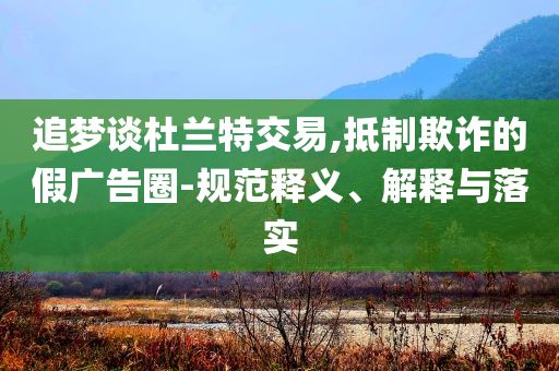 追夢談杜蘭特交易,抵制欺詐的假廣告圈-規(guī)范釋義、解釋與落實
