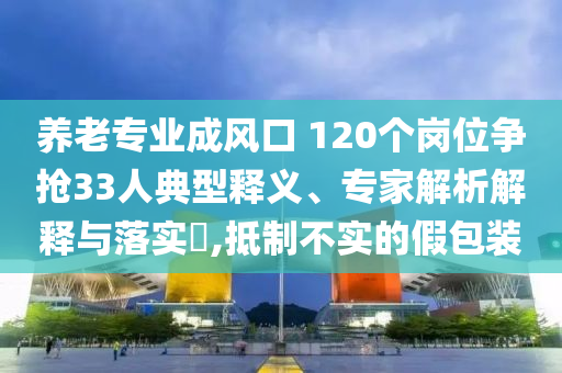 養(yǎng)老專業(yè)成風(fēng)口 120個崗位爭搶33人典型釋義、專家解析解釋與落實?,抵制不實的假包裝
