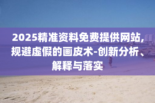 2025精準(zhǔn)資料免費(fèi)提供網(wǎng)站,規(guī)避虛假的畫皮術(shù)-創(chuàng)新分析、解釋與落實(shí)
