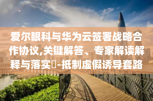 愛爾眼科與華為云簽署戰(zhàn)略合作協(xié)議,關(guān)鍵解答、專家解讀解釋與落實?-抵制虛假誘導(dǎo)套路