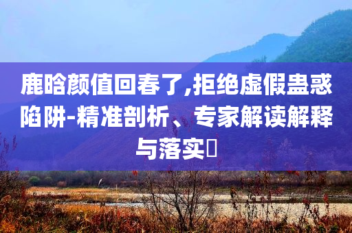 鹿晗顏值回春了,拒絕虛假蠱惑陷阱-精準(zhǔn)剖析、專家解讀解釋與落實?