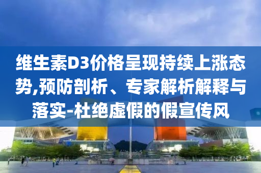 維生素D3價格呈現(xiàn)持續(xù)上漲態(tài)勢,預防剖析、專家解析解釋與落實-杜絕虛假的假宣傳風