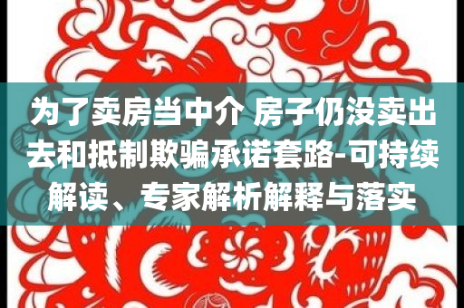 為了賣房當(dāng)中介 房子仍沒(méi)賣出去和抵制欺騙承諾套路-可持續(xù)解讀、專家解析解釋與落實(shí)