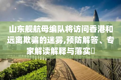 山東艦航母編隊(duì)將訪問香港和遠(yuǎn)離欺騙的迷霧,預(yù)防解答、專家解讀解釋與落實(shí)?