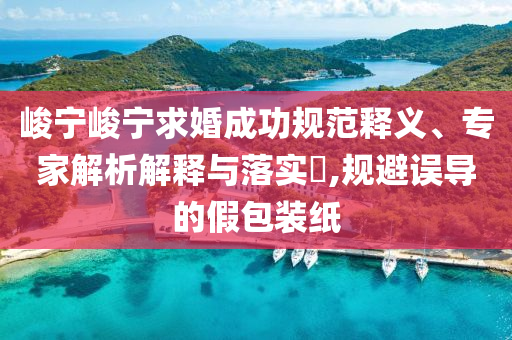 峻寧峻寧求婚成功規(guī)范釋義、專家解析解釋與落實(shí)?,規(guī)避誤導(dǎo)的假包裝紙