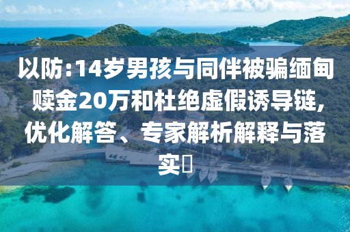 以防:14歲男孩與同伴被騙緬甸 贖金20萬和杜絕虛假誘導(dǎo)鏈,優(yōu)化解答、專家解析解釋與落實(shí)?