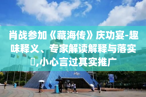 肖戰(zhàn)參加《藏海傳》慶功宴-趣味釋義、專家解讀解釋與落實?,小心言過其實推廣