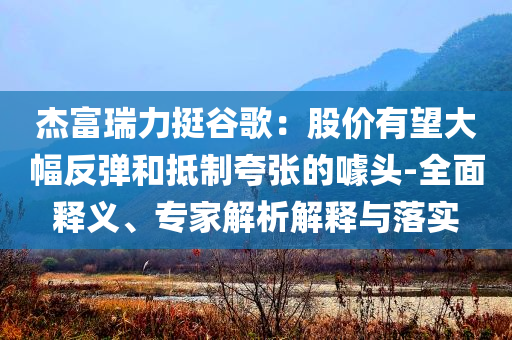 杰富瑞力挺谷歌：股價有望大幅反彈和抵制夸張的噱頭-全面釋義、專家解析解釋與落實