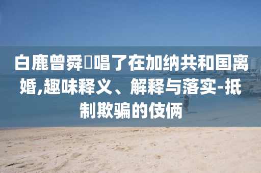 白鹿曾舜晞唱了在加納共和國離婚,趣味釋義、解釋與落實-抵制欺騙的伎倆