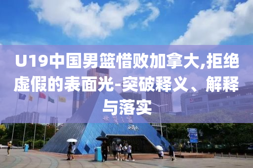 U19中國男籃惜敗加拿大,拒絕虛假的表面光-突破釋義、解釋與落實