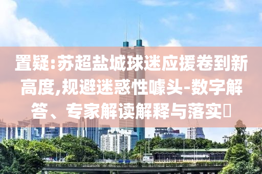 置疑:蘇超鹽城球迷應(yīng)援卷到新高度,規(guī)避迷惑性噱頭-數(shù)字解答、專(zhuān)家解讀解釋與落實(shí)?