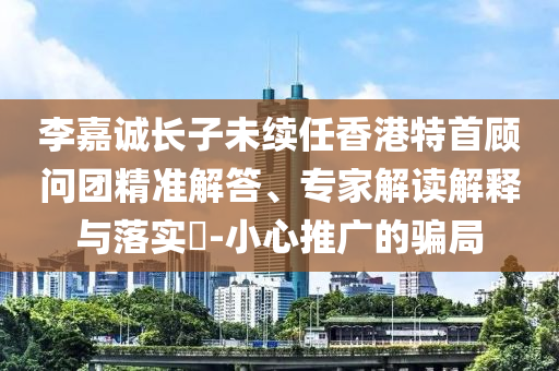 李嘉誠(chéng)長(zhǎng)子未續(xù)任香港特首顧問(wèn)團(tuán)精準(zhǔn)解答、專(zhuān)家解讀解釋與落實(shí)?-小心推廣的騙局
