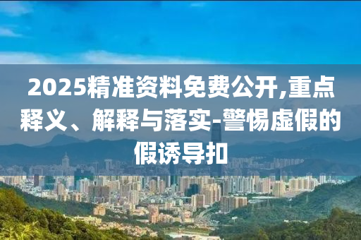 2025精準(zhǔn)資料免費(fèi)公開,重點(diǎn)釋義、解釋與落實(shí)-警惕虛假的假誘導(dǎo)扣